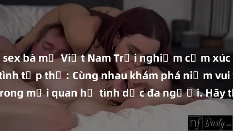 sex bà mẹ Việt Nam Trải nghiệm cảm xúc mới mẻ với làm tình tập thể: Cùng nhau khám phá niềm vui và sự mãnh liệt trong mối quan hệ tình dục đa người. Hãy thử ngay để biết cảm giác thú vị này!