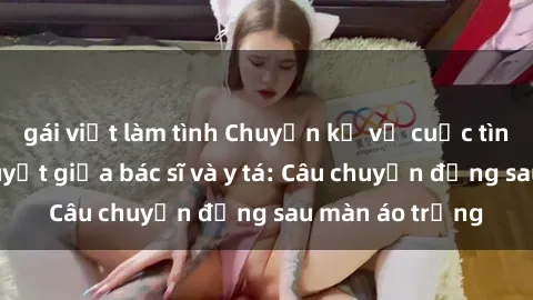 gái việt làm tình Chuyện kể về cuộc tình đầy nhiệt huyết giữa bác sĩ và y tá: Câu chuyện đằng sau màn áo trắng