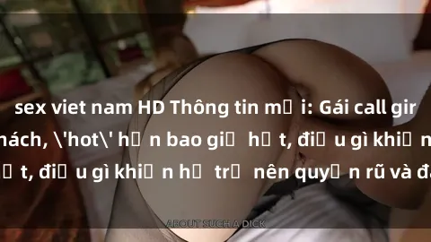 sex viet nam HD Thông tin mới: Gái call girl Việt Nam đắt khách, 'hot' hơn bao giờ hết, điều gì khiến họ trở nên quyến rũ và đáng chú ý?
