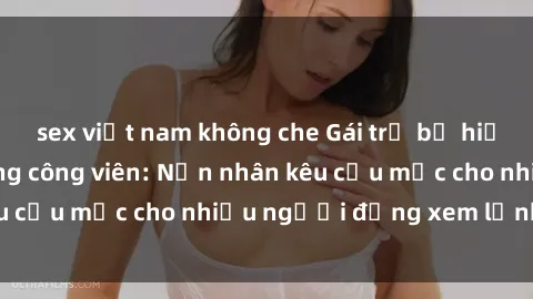 sex việt nam không che Gái trẻ bị hiếp dâm bạo lực trong công viên: Nạn nhân kêu cứu mặc cho nhiều người đứng xem lạnh lùng