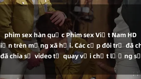 phim sex hàn quốc Phim sex Việt Nam HD ngày càng phổ biến trên mạng xã hội. Các cặp đôi trẻ đã chia sẻ video tự quay với chất lượng sắc nét, gợi cảm.