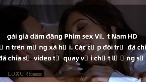 gái già dâm đãng Phim sex Việt Nam HD ngày càng phổ biến trên mạng xã hội. Các cặp đôi trẻ đã chia sẻ video tự quay với chất lượng sắc nét, gợi cảm.