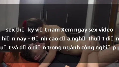 sex thư ký việt nam Xem ngay sex video Việt Nam hot nhất hiện nay – Đỉnh cao của nghệ thuật diễn xuất và đạo diễn trong ngành công nghiệp phim người lớn tại đây!