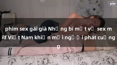 phim sex gái già Những bí mật về sex milf Việt Nam khiến mọi người phát cuồng