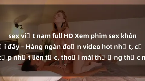 sex việt nam full HD Xem phim sex không che miễn phí tại đây – Hàng ngàn đoạn video hot nhất, cập nhật liên tục, thoải mái thưởng thức mà không tốn kém.