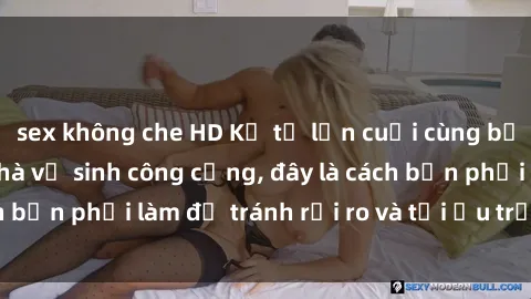 sex không che HD Kể từ lần cuối cùng bạn thực hành sex nhà vệ sinh công cộng, đây là cách bạn phải làm để tránh rủi ro và tối ưu trải nghiệm.