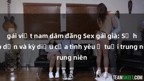 gái việt nam dâm đãng Sex gái già: Sự hấp dẫn và kỳ diệu của tình yêu ở tuổi trung niên