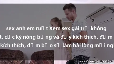 sex anh em ruột Xem sex gái trẻ không che hấp dẫn nhất, cực kỳ nóng bỏng và đầy kích thích, đảm bảo sẽ làm hài lòng mọi người!