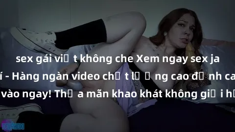 sex gái việt không che Xem ngay sex jav full HD miễn phí - Hàng ngàn video chất lượng cao đỉnh cao chỉ cần click vào ngay! Thỏa mãn khao khát không giới hạn, đón chờ những trải nghiệm mới lạ!