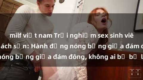 milf việt nam Trải nghiệm sex sinh viên sôi động trong khách sạn: Hành động nóng bỏng giữa đám đông, không ai bị bỏ lỡ