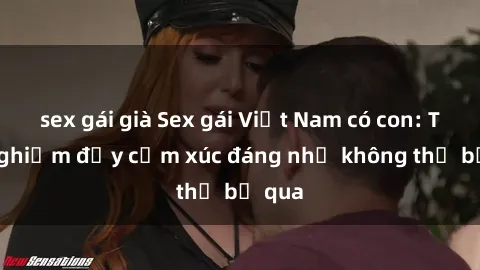 sex gái già Sex gái Việt Nam có con: Trải nghiệm đầy cảm xúc đáng nhớ không thể bỏ qua