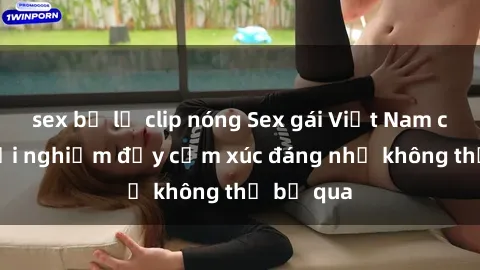 sex bị lộ clip nóng Sex gái Việt Nam có con: Trải nghiệm đầy cảm xúc đáng nhớ không thể bỏ qua