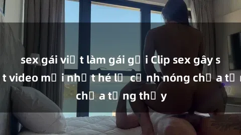 sex gái việt làm gái gọi Clip sex gây sốc: Loạt video mới nhất hé lộ cảnh nóng chưa từng thấy