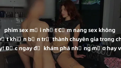 phim sex mới nhất Cẩm nang sex không che: Những bí quyết khiến bạn trở thành chuyên gia trong chuyện ấy! Đọc ngay để khám phá những mẹo hay và bí quyết tình dục không che.