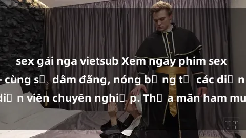 sex gái nga vietsub Xem ngay phim sex miễn phí tại đây - cùng sự dâm đãng, nóng bỏng từ các diễn viên chuyên nghiệp. Thỏa mãn ham muốn ngay hôm nay!