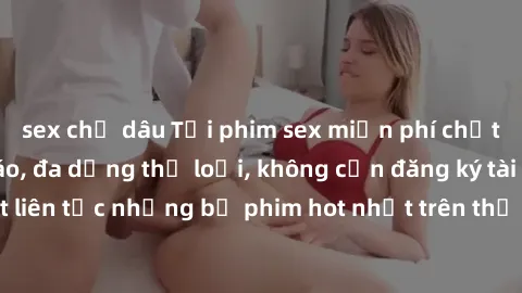 sex chị dâu Tải phim sex miễn phí chất lượng cao độc đáo, đa dạng thể loại, không cần đăng ký tài khoản. Cập nhật liên tục những bộ phim hot nhất trên thị trường. Sự lựa chọn hàng đầu cho người yêu th