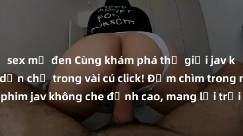 sex mỹ đen Cùng khám phá thế giới jav không che siêu hấp dẫn chỉ trong vài cú click! Đắm chìm trong những bộ phim jav không che đỉnh cao, mang lại trải nghiệm thú vị và đầy kích thích.