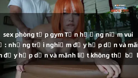 sex phòng tập gym Tận hưởng niềm vui của sex với gái trẻ: những trải nghiệm đầy hấp dẫn và mãnh liệt không thể bỏ lỡ