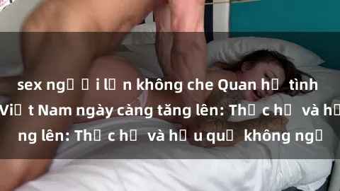 sex người lớn không che Quan hệ tình dục của nữ sinh Việt Nam ngày càng tăng lên: Thực hư và hậu quả không ngờ
