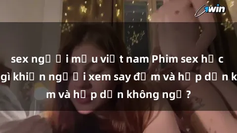 sex người mẫu việt nam Phim sex học sinh: Điều gì khiến người xem say đắm và hấp dẫn không ngờ?