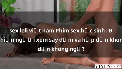 sex loli việt nam Phim sex học sinh: Điều gì khiến người xem say đắm và hấp dẫn không ngờ?