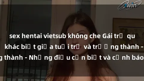 sex hentai vietsub không che Gái trẻ quan hệ: Mối quan hệ khác biệt giữa tuổi trẻ và trưởng thành - Những điều cần biết và cảnh báo từ chuyên gia