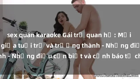 sex quán karaoke Gái trẻ quan hệ: Mối quan hệ khác biệt giữa tuổi trẻ và trưởng thành - Những điều cần biết và cảnh báo từ chuyên gia