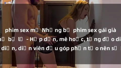 phim sex mỹ Những bộ phim sex gái già đỉnh cao không thể bỏ lỡ - Hấp dẫn, mê hoặc, từng đạo diễn, diễn viên đều góp phần tạo nên sự hấp dẫn, kích thích.