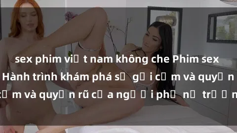 sex phim việt nam không che Phim sex bà mẹ nóng bỏng: Hành trình khám phá sự gợi cảm và quyến rũ của người phụ nữ trưởng thành.