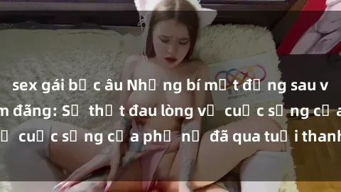 sex gái bắc âu Những bí mật đằng sau vẻ ngoài gái già dâm đãng: Sự thật đau lòng về cuộc sống của phụ nữ đã qua tuổi thanh xuân
