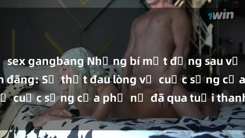 sex gangbang Những bí mật đằng sau vẻ ngoài gái già dâm đãng: Sự thật đau lòng về cuộc sống của phụ nữ đã qua tuổi thanh xuân