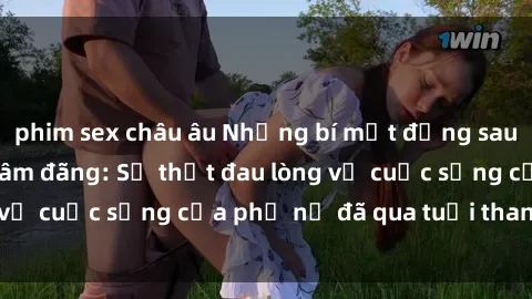 phim sex châu âu Những bí mật đằng sau vẻ ngoài gái già dâm đãng: Sự thật đau lòng về cuộc sống của phụ nữ đã qua tuổi thanh xuân