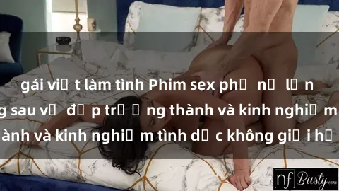 gái việt làm tình Phim sex phụ nữ lớn tuổi: Sức hút đằng sau vẻ đẹp trưởng thành và kinh nghiệm tình dục không giới hạn