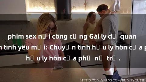 phim sex nơi công cộng Gái ly dị quan hệ tìm kiếm tình yêu mới: Chuyện tình hậu ly hôn của phụ nữ trẻ.