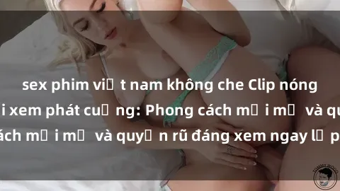 sex phim việt nam không che Clip nóng BDSM khiến người xem phát cuồng: Phong cách mới mẻ và quyến rũ đáng xem ngay lập tức!