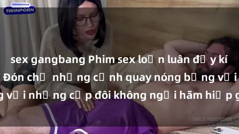 sex gangbang Phim sex loạn luân đầy kích thích không che - Đón chờ những cảnh quay nóng bỏng với những cặp đôi không ngại hãm hiếp gia đình trong lòng