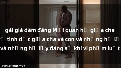 gái già dâm đãng Mối quan hệ giữa cha và con: Sự thật về tình dục giữa cha và con và những hệ lụy đáng sợ khi vi phạm luật pháp.