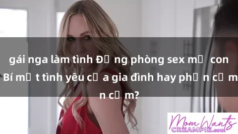 gái nga làm tình Động phòng sex mẹ con: Bí mật tình yêu của gia đình hay phản cảm?