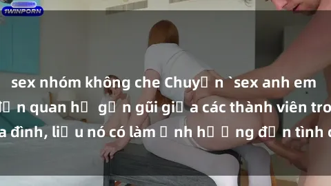 sex nhóm không che Chuyện `sex anh em ruột` - Đề cập đến quan hệ gần gũi giữa các thành viên trong gia đình, liệu nó có làm ảnh hưởng đến tình cảm gia đình hay không?