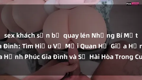 sex khách sạn bị quay lén Những Bí Mật trong Tình Dục Gia Đình: Tìm Hiểu Về Mối Quan Hệ Giữa Hạnh Phúc Gia Đình và Sự Hài Hòa Trong Cuộc Sống Tình Dục