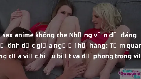 sex anime không che Những vấn đề đáng quan tâm về quan hệ tình dục giữa người họ hàng: Tầm quan trọng của việc hiểu biết và đề phòng trong việc tiếp xúc trong gia đình.