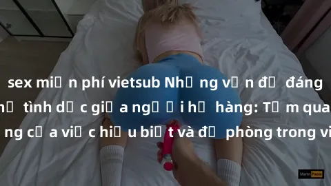 sex miễn phí vietsub Những vấn đề đáng quan tâm về quan hệ tình dục giữa người họ hàng: Tầm quan trọng của việc hiểu biết và đề phòng trong việc tiếp xúc trong gia đình.