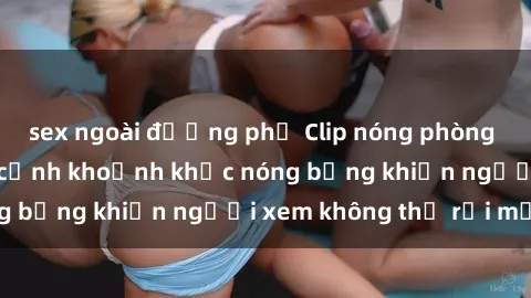sex ngoài đường phố Clip nóng phòng tắm gây sốt: Cận cảnh khoảnh khắc nóng bỏng khiến người xem không thể rời mắt