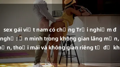 sex gái việt nam có chồng Trải nghiệm độc đáo tại sex nhà nghỉ: ẩn mình trong không gian lãng mạn, thoải mái và không gian riêng tư để khuấy động tình ái.