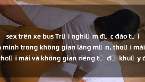 sex trên xe bus Trải nghiệm độc đáo tại sex nhà nghỉ: ẩn mình trong không gian lãng mạn, thoải mái và không gian riêng tư để khuấy động tình ái.