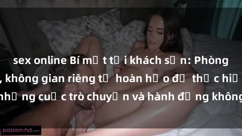sex online Bí mật tại khách sạn: Phòng quay lén khép kín, không gian riêng tư hoàn hảo để thực hiện những cuộc trò chuyện và hành động không bị người khác phát hiện.