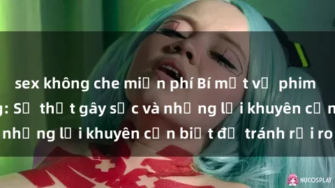 sex không che miễn phí Bí mật về phim sex nơi công cộng: Sự thật gây sốc và những lời khuyên cần biết để tránh rủi ro