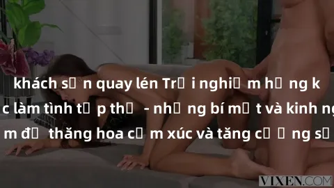 khách sạn quay lén Trải nghiệm hứng khởi cùng với việc làm tình tập thể - những bí mật và kinh nghiệm để thăng hoa cảm xúc và tăng cường sự gắn kết trong mối quan hệ