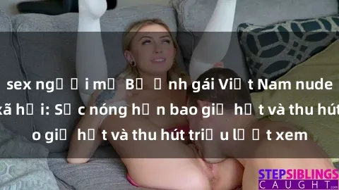 sex người mỹ Bộ ảnh gái Việt Nam nude gây sốt mạng xã hội: Sắc nóng hơn bao giờ hết và thu hút triệu lượt xem