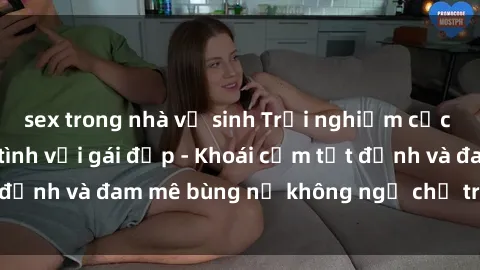 sex trong nhà vệ sinh Trải nghiệm cực kỳ thú vị khi làm tình với gái đẹp - Khoái cảm tột đỉnh và đam mê bùng nổ không ngờ chỉ trong một đêm!